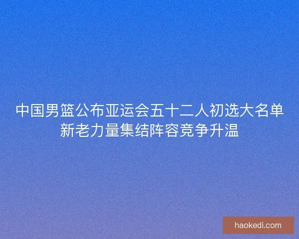 中国男篮公布亚运会五十二人初选大名单新老力量集结阵容竞争升温