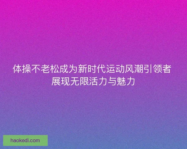 体操不老松成为新时代运动风潮引领者 展现无限活力与魅力