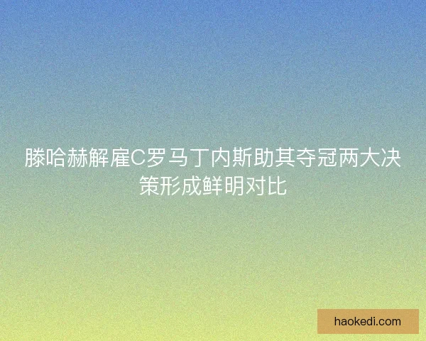 滕哈赫解雇C罗马丁内斯助其夺冠两大决策形成鲜明对比