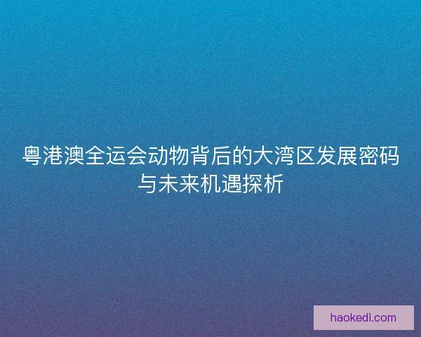 粤港澳全运会动物背后的大湾区发展密码与未来机遇探析