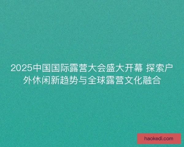 2025中国国际露营大会盛大开幕 探索户外休闲新趋势与全球露营文化融合