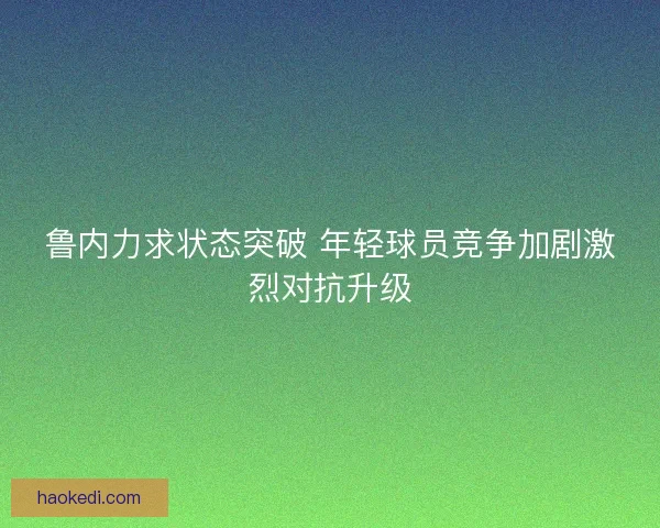 鲁内力求状态突破 年轻球员竞争加剧激烈对抗升级