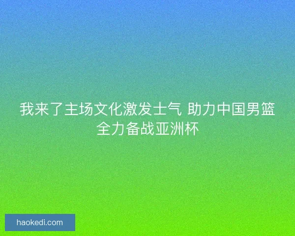 我来了主场文化激发士气 助力中国男篮全力备战亚洲杯