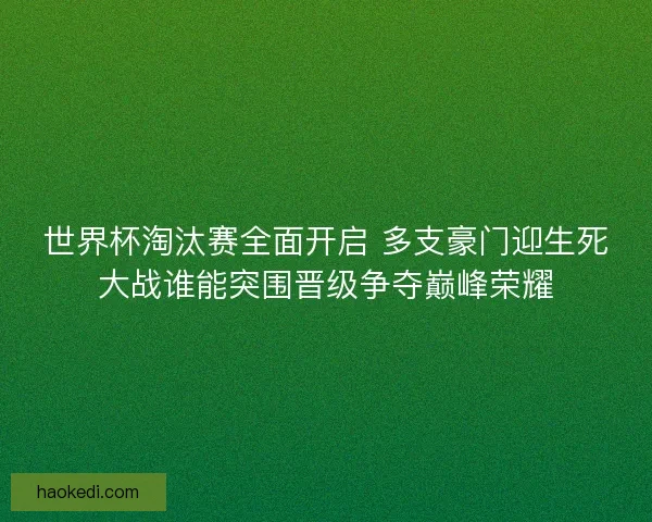 世界杯淘汰赛全面开启 多支豪门迎生死大战谁能突围晋级争夺巅峰荣耀