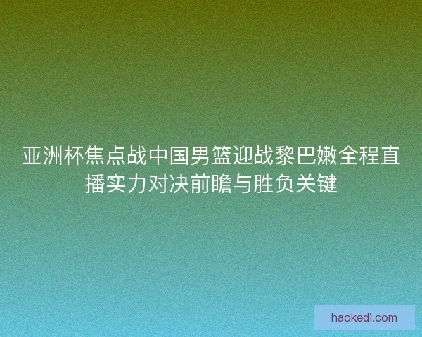 亚洲杯焦点战中国男篮迎战黎巴嫩全程直播实力对决前瞻与胜负关键