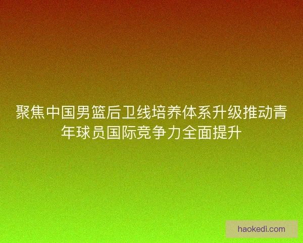 聚焦中国男篮后卫线培养体系升级推动青年球员国际竞争力全面提升