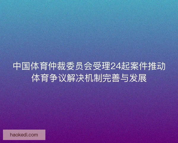 中国体育仲裁委员会受理24起案件推动体育争议解决机制完善与发展