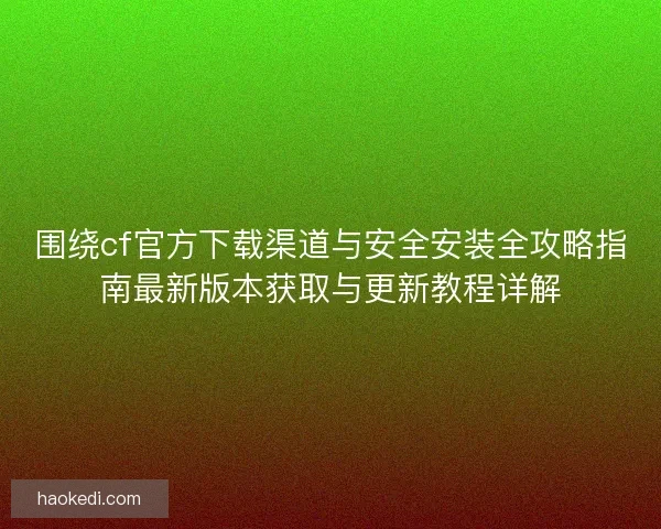 围绕cf官方下载渠道与安全安装全攻略指南最新版本获取与更新教程详解